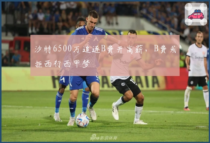 沙特6500万追逐B费开高薪，B费或拒西行西甲梦