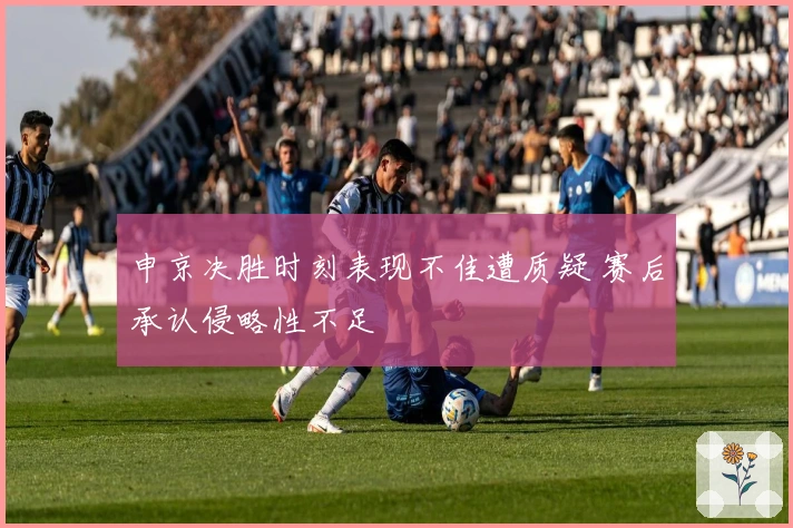 申京决胜时刻表现不佳遭质疑 赛后承认侵略性不足