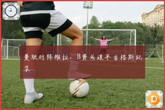 曼联对阵维拉，B费或追平吉格斯纪录