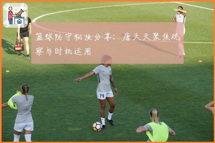 篮球防守秘诀分享：唐天天聚焦观察与时机运用