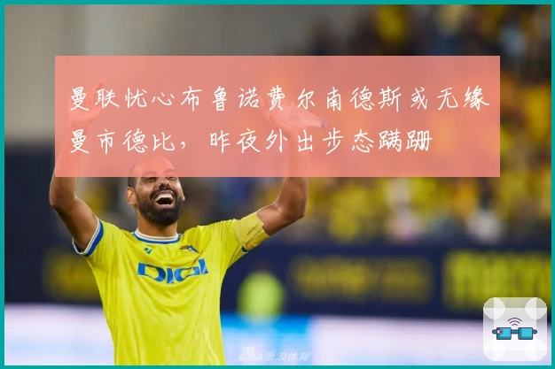 曼联忧心布鲁诺费尔南德斯或无缘曼市德比，昨夜外出步态蹒跚