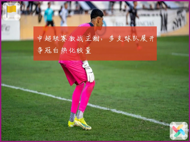 中超联赛激战正酣，多支球队展开争冠白热化较量