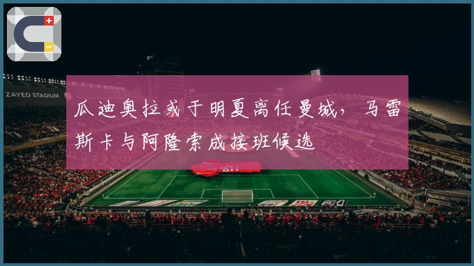 瓜迪奥拉或于明夏离任曼城，马雷斯卡与阿隆索成接班候选