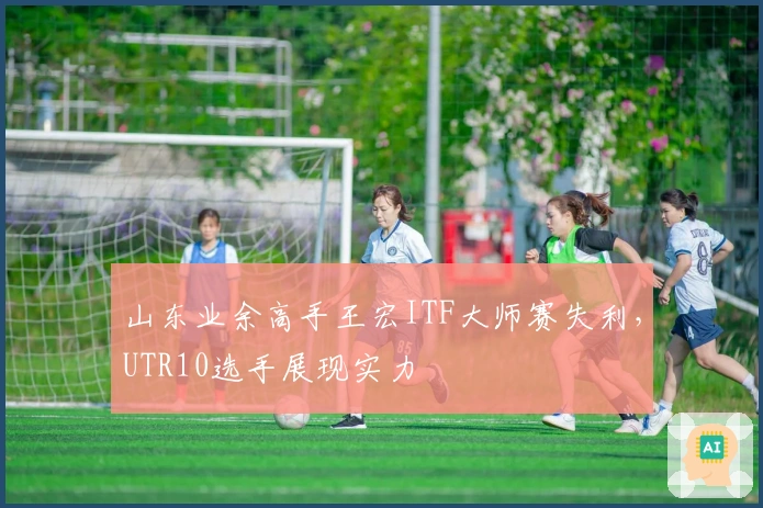 山东业余高手王宏ITF大师赛失利，UTR10选手展现实力