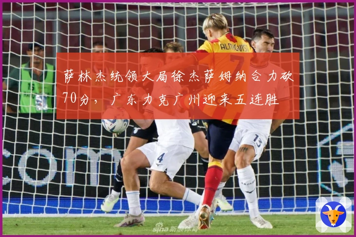 萨林杰统领大局徐杰萨姆纳合力砍70分，广东力克广州迎来五连胜