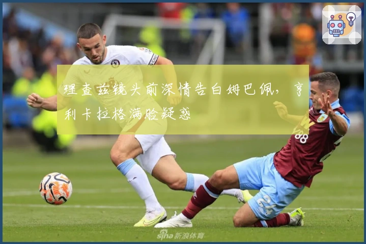 理查兹镜头前深情告白姆巴佩，亨利卡拉格满脸疑惑