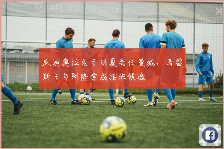 瓜迪奥拉或于明夏离任曼城，马雷斯卡与阿隆索成接班候选