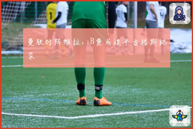 曼联对阵维拉，B费或追平吉格斯纪录