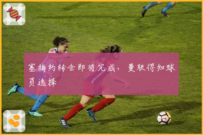 塞梅约转会即将完成，曼联得知球员选择