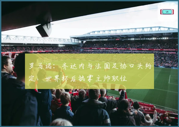 罗马诺：齐达内与法国足协口头约定，世界杯后执掌主帅职位