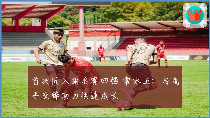 首次闯入排名赛四强 常冰玉：与高手交锋助力快速成长